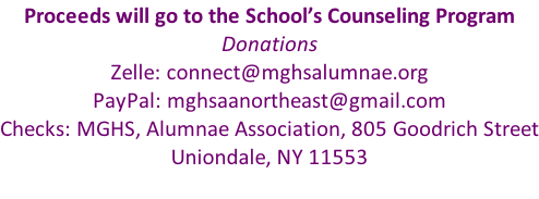 Proceeds will go to the School’s Counseling Program Donations Zelle: connect@mghsalumnae.org PayPal: mghsaanortheast@gmail.com Checks: MGHS, Alumnae Association, 805 Goodrich Street Uniondale, NY 11553